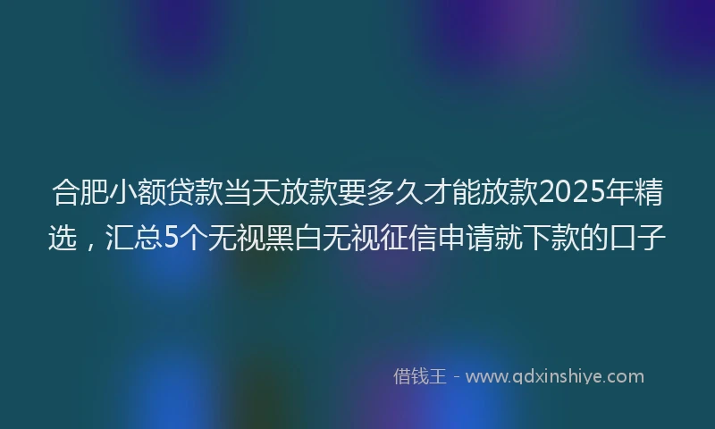 合肥小额贷款当天放款要多久才能放款2025年精选，汇总5个无视黑白无视征信申请就下款的口子