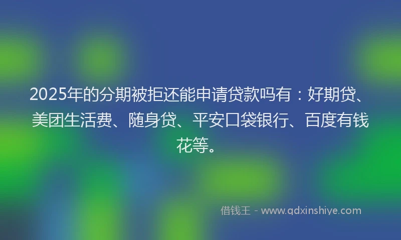 2025年的分期被拒还能申请贷款吗有：好期贷、美团生活费、随身贷、平安口袋银行、百度有钱花等。