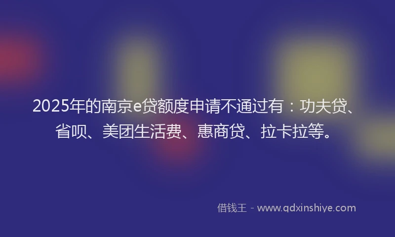 2025年的南京e贷额度申请不通过有：功夫贷、省呗、美团生活费、惠商贷、拉卡拉等。
