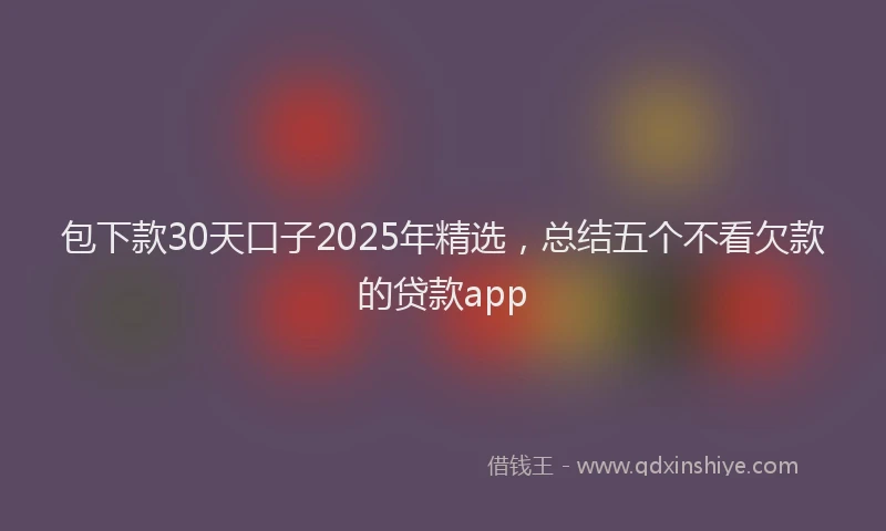 包下款30天口子2025年精选，总结五个不看欠款的贷款app