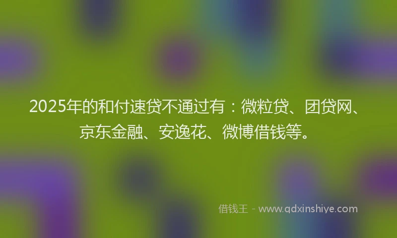 2025年的和付速贷不通过有：微粒贷、团贷网、京东金融、安逸花、微博借钱等。