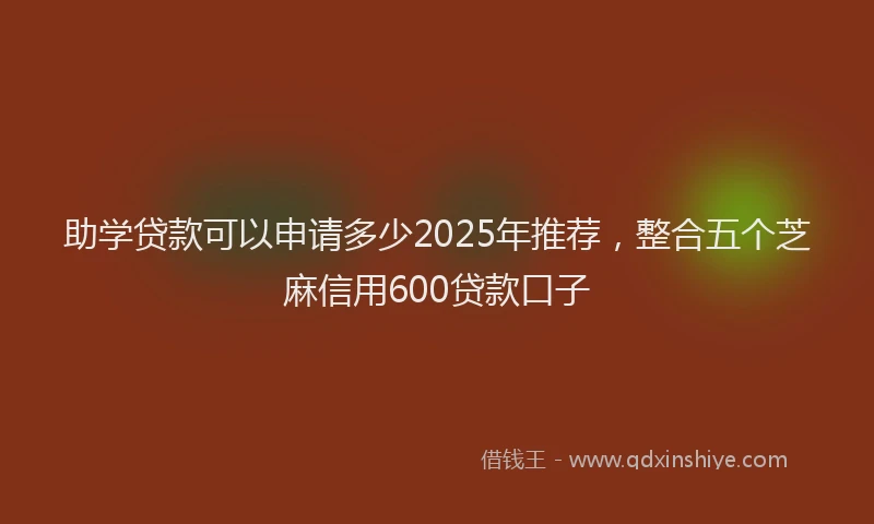 助学贷款可以申请多少2025年推荐，整合五个芝麻信用600贷款口子