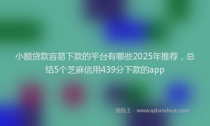 小额贷款容易下款的平台有哪些2025年推荐，总结5个芝麻信用439分下款的app