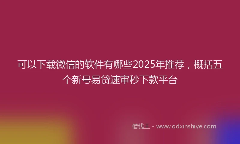 可以下载微信的软件有哪些2025年推荐，概括五个新号易贷速审秒下款平台