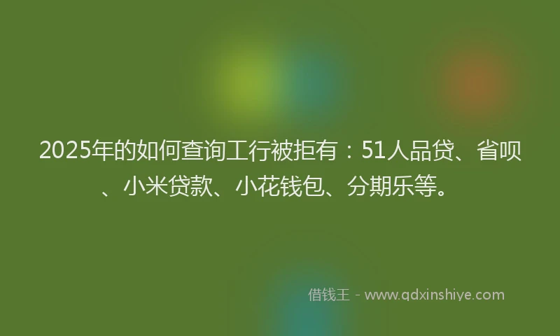 2025年的如何查询工行被拒有：51人品贷、省呗、小米贷款、小花钱包、分期乐等。