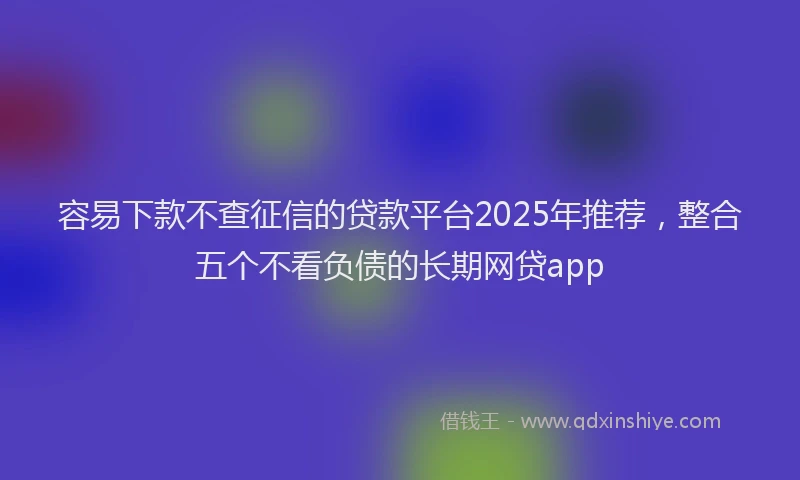 容易下款不查征信的贷款平台2025年推荐，整合五个不看负债的长期网贷app