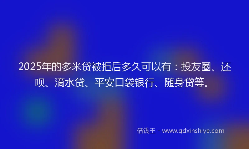 2025年的多米贷被拒后多久可以有：投友圈、还呗、滴水贷、平安口袋银行、随身贷等。