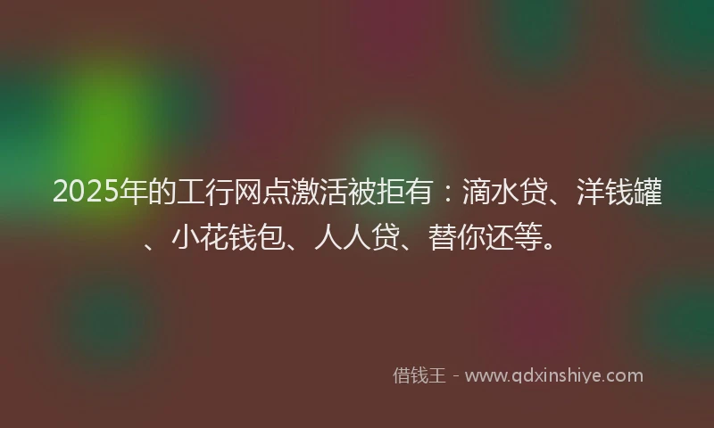 2025年的工行网点激活被拒有：滴水贷、洋钱罐、小花钱包、人人贷、替你还等。