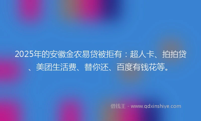 2025年的安徽金农易贷被拒有：超人卡、拍拍贷、美团生活费、替你还、百度有钱花等。