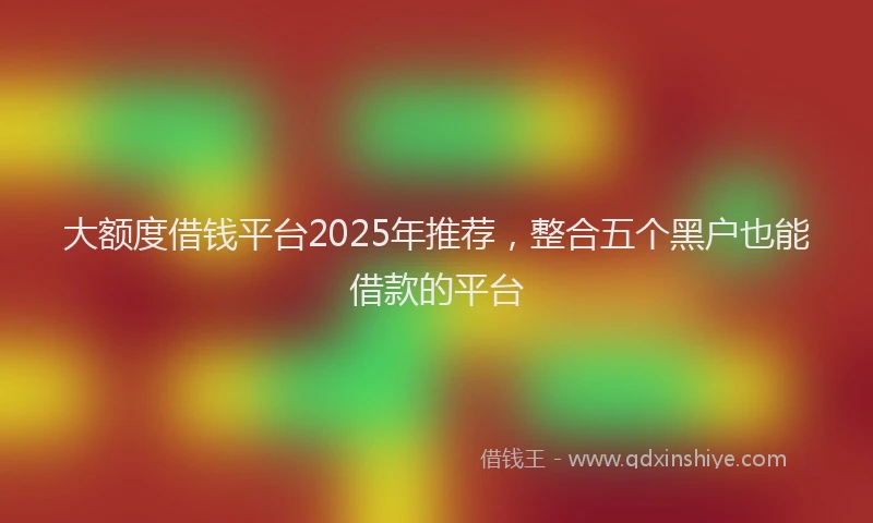 大额度借钱平台2025年推荐，整合五个黑户也能借款的平台