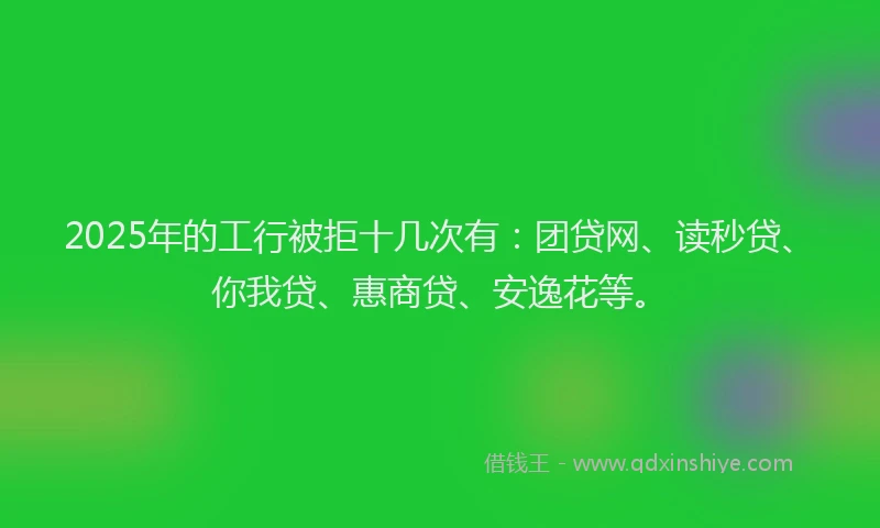 2025年的工行被拒十几次有：团贷网、读秒贷、你我贷、惠商贷、安逸花等。