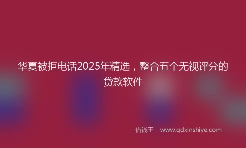 华夏被拒电话2025年精选，整合五个无视评分的贷款软件