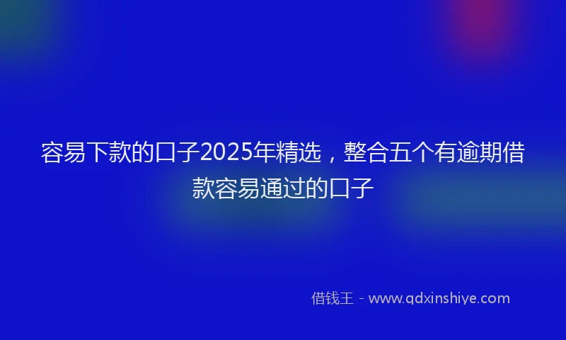 容易下款的口子2025年精选，整合五个有逾期借款容易通过的口子