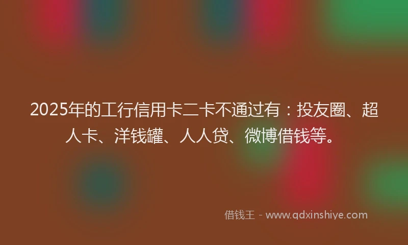2025年的工行信用卡二卡不通过有：投友圈、超人卡、洋钱罐、人人贷、微博借钱等。