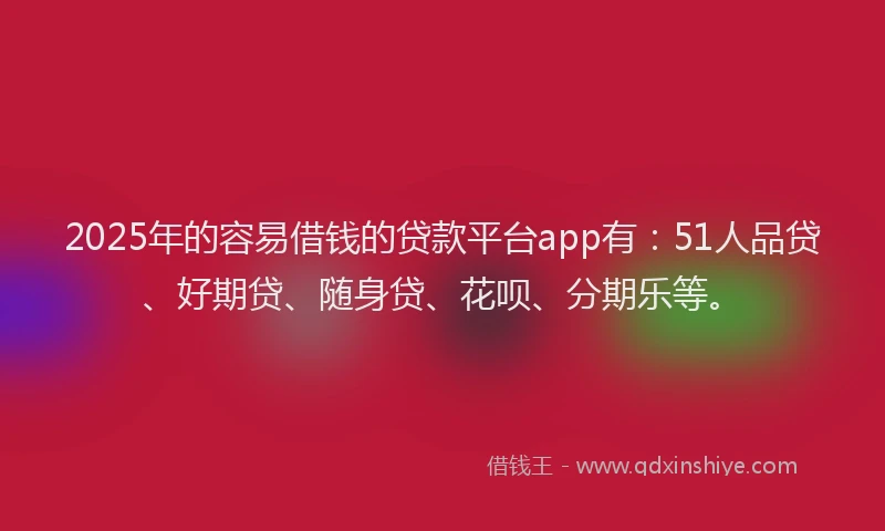 2025年的容易借钱的贷款平台app有：51人品贷、好期贷、随身贷、花呗、分期乐等。