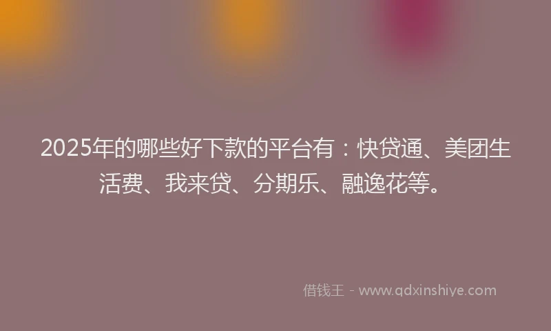 2025年的哪些好下款的平台有：快贷通、美团生活费、我来贷、分期乐、融逸花等。