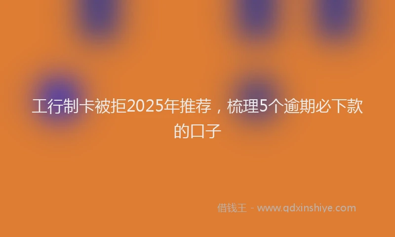 工行制卡被拒2025年推荐，梳理5个逾期必下款的口子