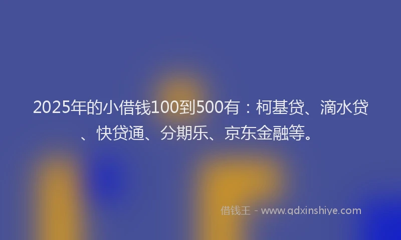 2025年的小借钱100到500有：柯基贷、滴水贷、快贷通、分期乐、京东金融等。