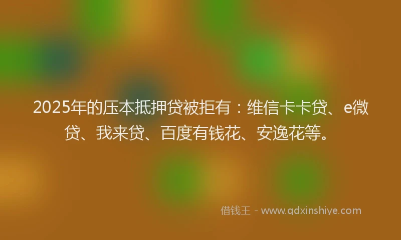2025年的压本抵押贷被拒有：维信卡卡贷、e微贷、我来贷、百度有钱花、安逸花等。