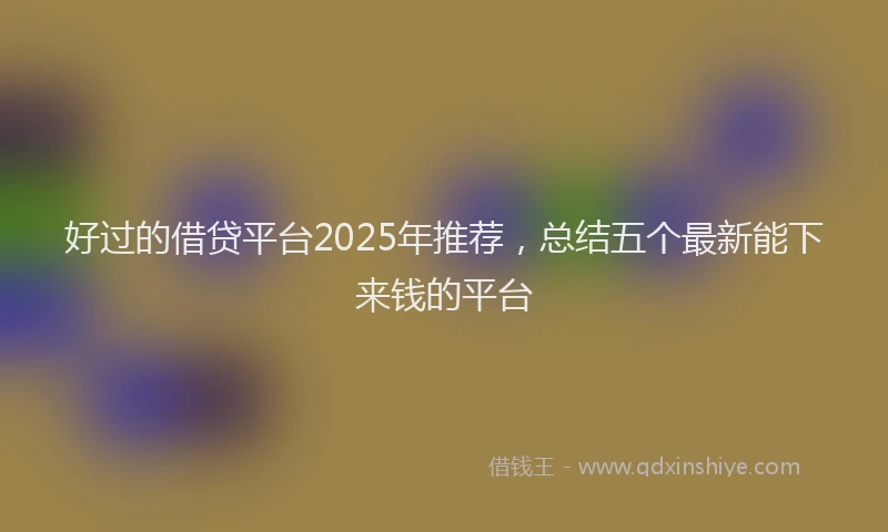 好过的借贷平台2025年推荐，总结五个最新能下来钱的平台