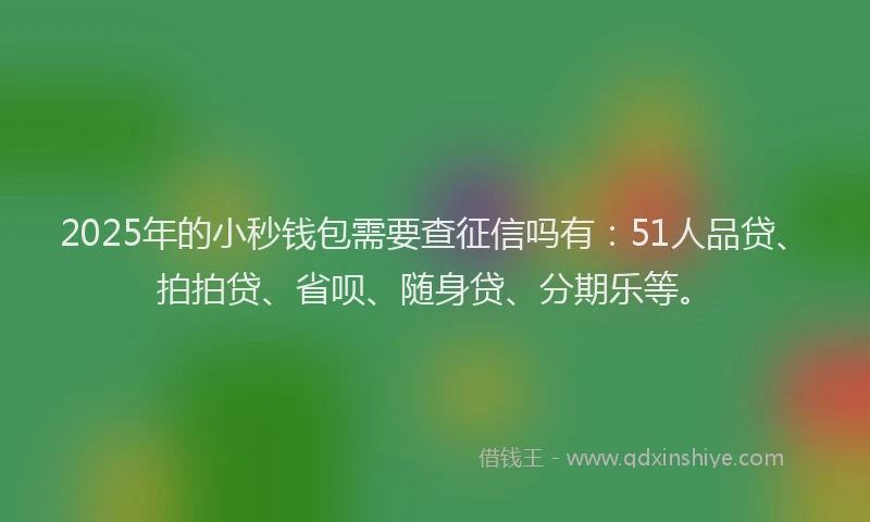 2025年的小秒钱包需要查征信吗有：51人品贷、拍拍贷、省呗、随身贷、分期乐等。