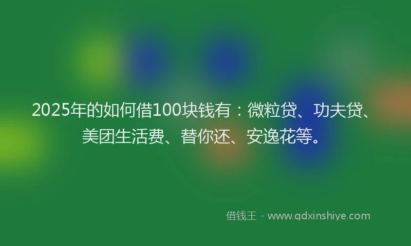 2025年的如何借100块钱有：微粒贷、功夫贷、美团生活费、替你还、安逸花等。