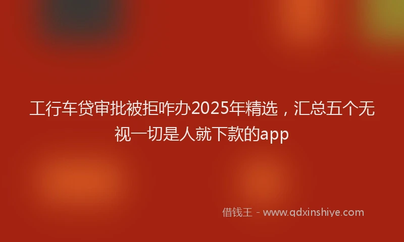 工行车贷审批被拒咋办2025年精选，汇总五个无视一切是人就下款的app