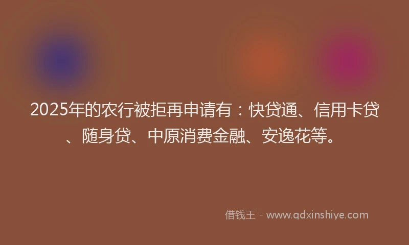 2025年的农行被拒再申请有：快贷通、信用卡贷、随身贷、中原消费金融、安逸花等。