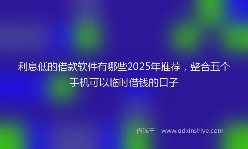 利息低的借款软件有哪些2025年推荐，整合五个手机可以临时借钱的口子