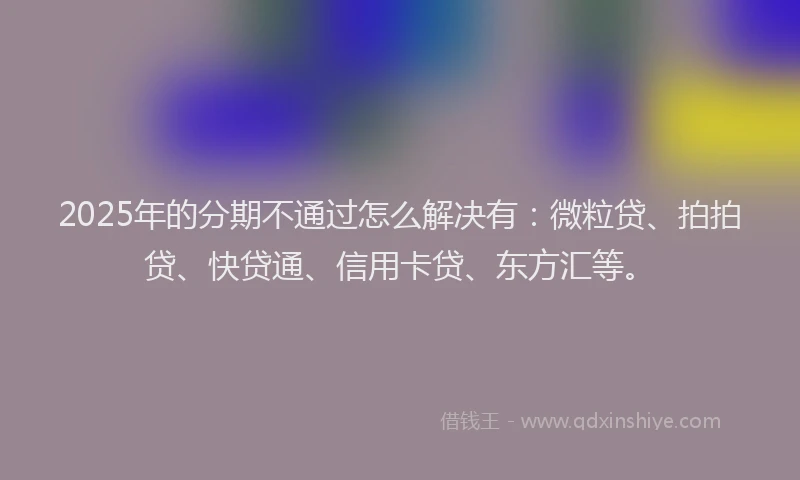 2025年的分期不通过怎么解决有：微粒贷、拍拍贷、快贷通、信用卡贷、东方汇等。