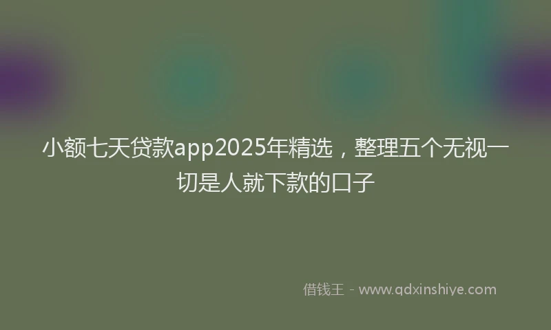 小额七天贷款app2025年精选，整理五个无视一切是人就下款的口子
