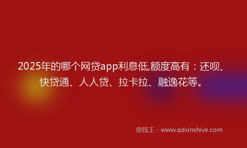 2025年的哪个网贷app利息低,额度高有：还呗、快贷通、人人贷、拉卡拉、融逸花等。