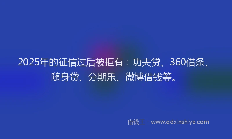 2025年的征信过后被拒有：功夫贷、360借条、随身贷、分期乐、微博借钱等。