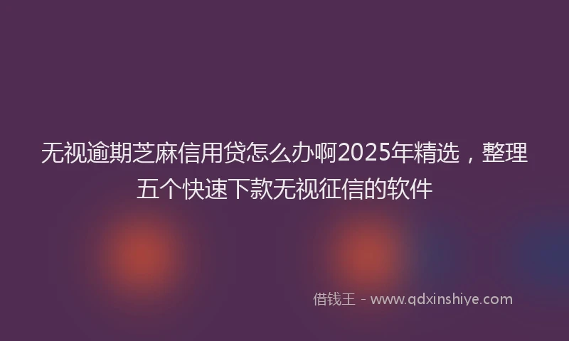 无视逾期芝麻信用贷怎么办啊2025年精选，整理五个快速下款无视征信的软件