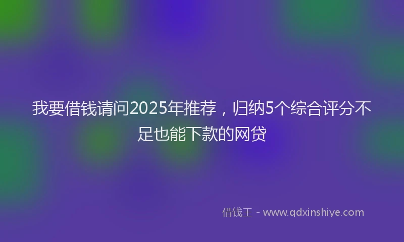 我要借钱请问2025年推荐，归纳5个综合评分不足也能下款的网贷