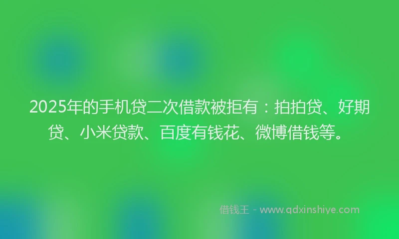 2025年的手机贷二次借款被拒有：拍拍贷、好期贷、小米贷款、百度有钱花、微博借钱等。