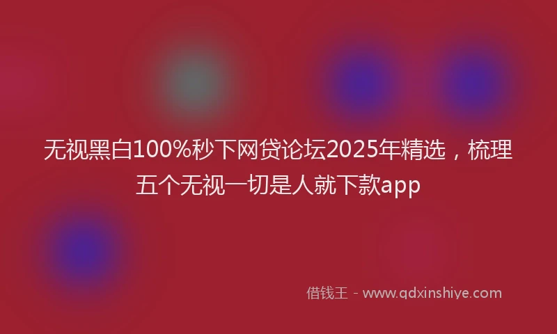 无视黑白100%秒下网贷论坛2025年精选，梳理五个无视一切是人就下款app