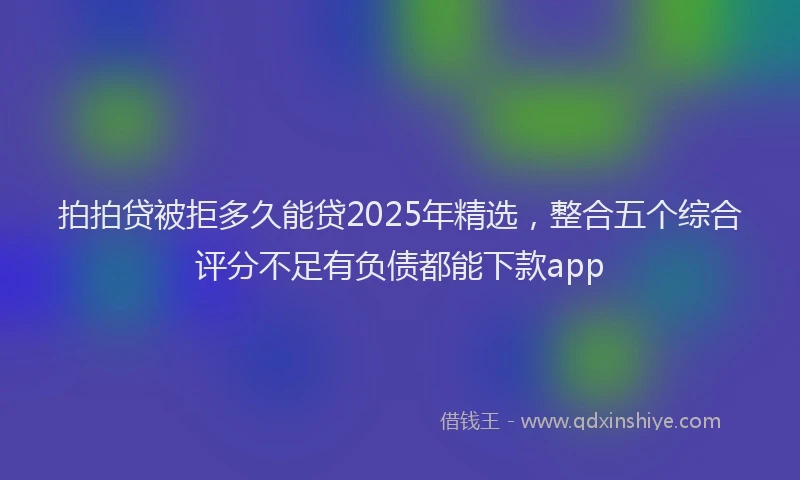 拍拍贷被拒多久能贷2025年精选，整合五个综合评分不足有负债都能下款app