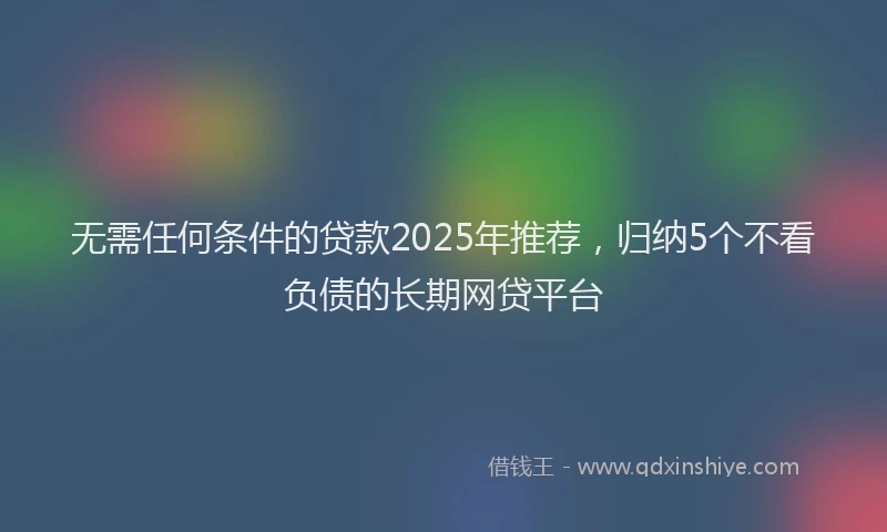 无需任何条件的贷款2025年推荐，归纳5个不看负债的长期网贷平台