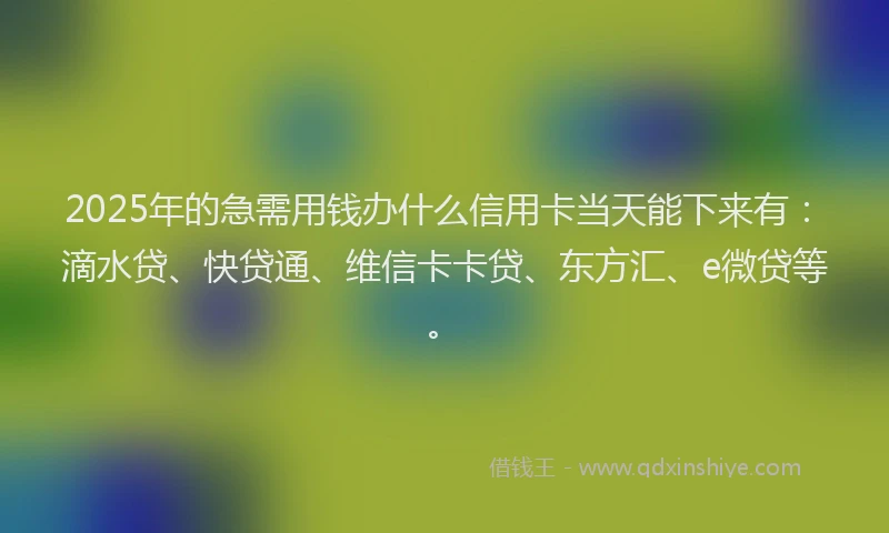 2025年的急需用钱办什么信用卡当天能下来有：滴水贷、快贷通、维信卡卡贷、东方汇、e微贷等。