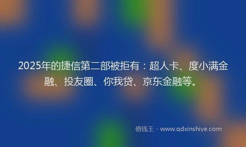 2025年的捷信第二部被拒有：超人卡、度小满金融、投友圈、你我贷、京东金融等。