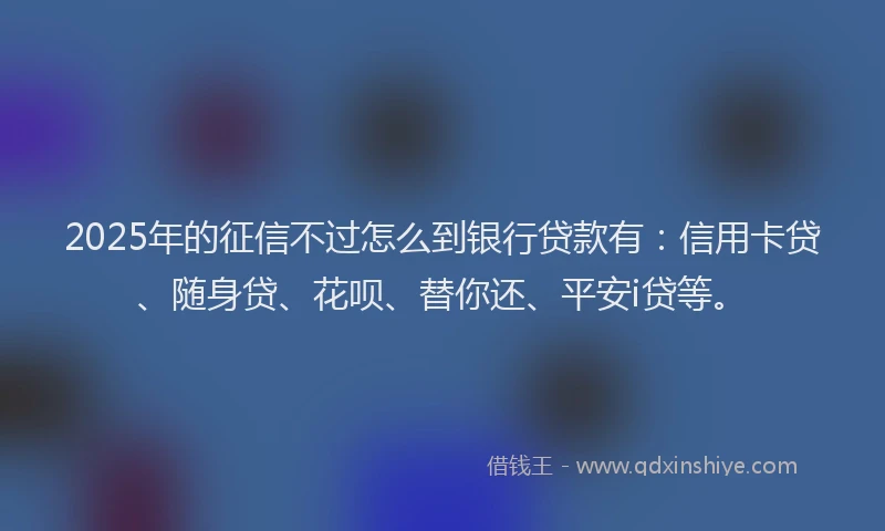 2025年的征信不过怎么到银行贷款有：信用卡贷、随身贷、花呗、替你还、平安i贷等。