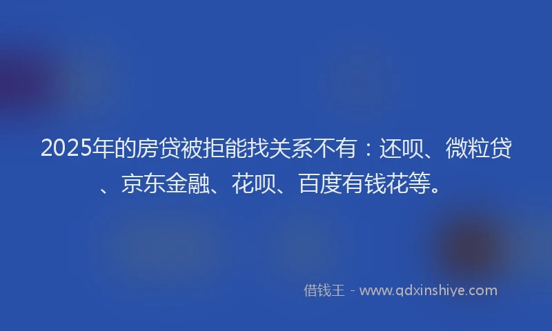 2025年的房贷被拒能找关系不有：还呗、微粒贷、京东金融、花呗、百度有钱花等。