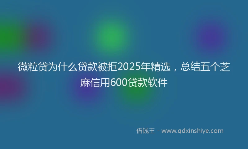 微粒贷为什么贷款被拒2025年精选，总结五个芝麻信用600贷款软件