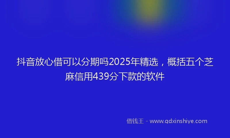 抖音放心借可以分期吗2025年精选，概括五个芝麻信用439分下款的软件