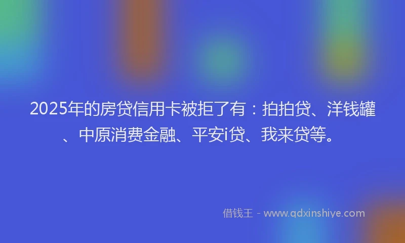 2025年的房贷信用卡被拒了有：拍拍贷、洋钱罐、中原消费金融、平安i贷、我来贷等。