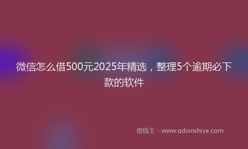 微信怎么借500元2025年精选，整理5个逾期必下款的软件
