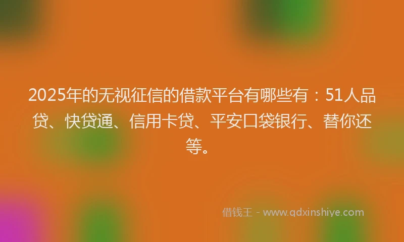 2025年的无视征信的借款平台有哪些有：51人品贷、快贷通、信用卡贷、平安口袋银行、替你还等。