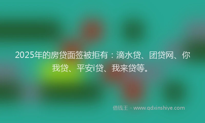 2025年的房贷面签被拒有：滴水贷、团贷网、你我贷、平安i贷、我来贷等。
