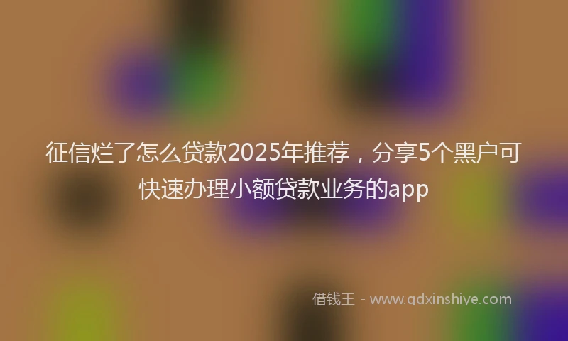 征信烂了怎么贷款2025年推荐，分享5个黑户可快速办理小额贷款业务的app